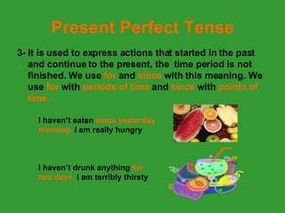 Present Perfect Tense 3- It is used to express actions that started in the past and continue to the present, the  time period is not finished. We use  for  and  since  with this meaning. We use  for  with  periods of time  and  since  with  points of time. I haven’t eaten  since yesterday morning.  I am really hungry I haven’t drunk anything  for two days.  I am terribly thirsty 