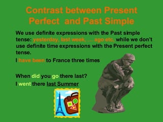 Contrast between Present Perfect  and Past Simple We use definite expressions with the Past simple tense:  yesterday, last week, … ago etc,  while we don’t use definite time expressions with the Present perfect tense. I  have been  to France three times When  did  you  go  there   last?  I  went  there  last Summer 