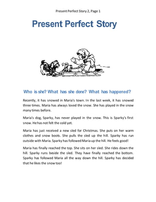 PresentPerfect Story 2, Page 1
Present Perfect Story
Who is she? What has she done? What has happened?
Recently, it has snowed in Maria's town. In the last week, it has snowed
three times. Maria has always loved the snow. She has played in the snow
many times before.
Maria's dog, Sparky, has never played in the snow. This is Sparky's first
snow. Hehas not felt the cold yet.
Maria has just received a new sled for Christmas. She puts on her warm
clothes and snow boots. She pulls the sled up the hill. Sparky has run
outside with Maria. Sparky has followed Maria up the hill. He feels good!
Maria has finally reached the top. She sits on her sled. She rides down the
hill. Sparky runs beside the sled. They have finally reached the bottom.
Sparky has followed Maria all the way down the hill. Sparky has decided
that he likes the snow too!
 