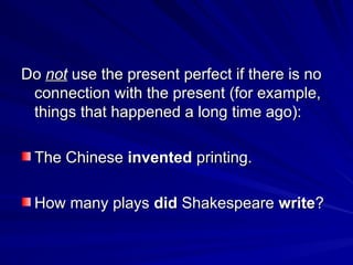 Do
Do not
not use the present perfect if there is no
use the present perfect if there is no
connection with the present (for example,
connection with the present (for example,
things that happened a long time ago):
things that happened a long time ago):
The Chinese
The Chinese invented
invented printing.
printing.
How many plays
How many plays did
did Shakespeare
Shakespeare write
write?
?
 