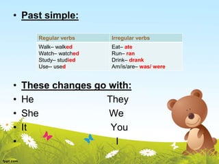 • Past simple:
• These changes go with:
• He They
• She We
• It You
• I
Irregular verbs
Regular verbs
Eat– ate
Run– ran
Drink– drank
Am/is/are– was/ were
Walk– walked
Watch– watched
Study– studied
Use-- used
 