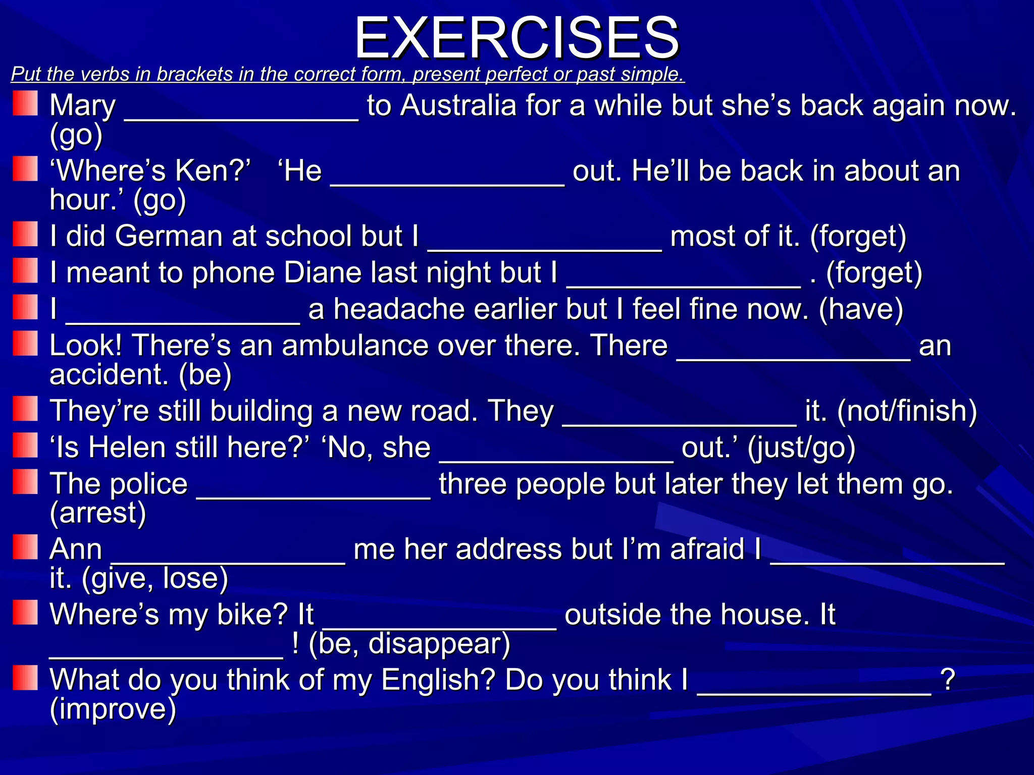 EXERCISES

Put the verbs in brackets in the correct form, present perfect or past simple.

Mary ______________ to Australia for a while but she’s back again now.
(go)
‘Where’s Ken?’ ‘He ______________ out. He’ll be back in about an
hour.’ (go)
I did German at school but I ______________ most of it. (forget)
I meant to phone Diane last night but I ______________ . (forget)
I ______________ a headache earlier but I feel fine now. (have)
Look! There’s an ambulance over there. There ______________ an
accident. (be)
They’re still building a new road. They ______________ it. (not/finish)
‘Is Helen still here?’ ‘No, she ______________ out.’ (just/go)
The police ______________ three people but later they let them go.
(arrest)
Ann ______________ me her address but I’m afraid I ______________
it. (give, lose)
Where’s my bike? It ______________ outside the house. It
______________ ! (be, disappear)
What do you think of my English? Do you think I ______________ ?
(improve)

 