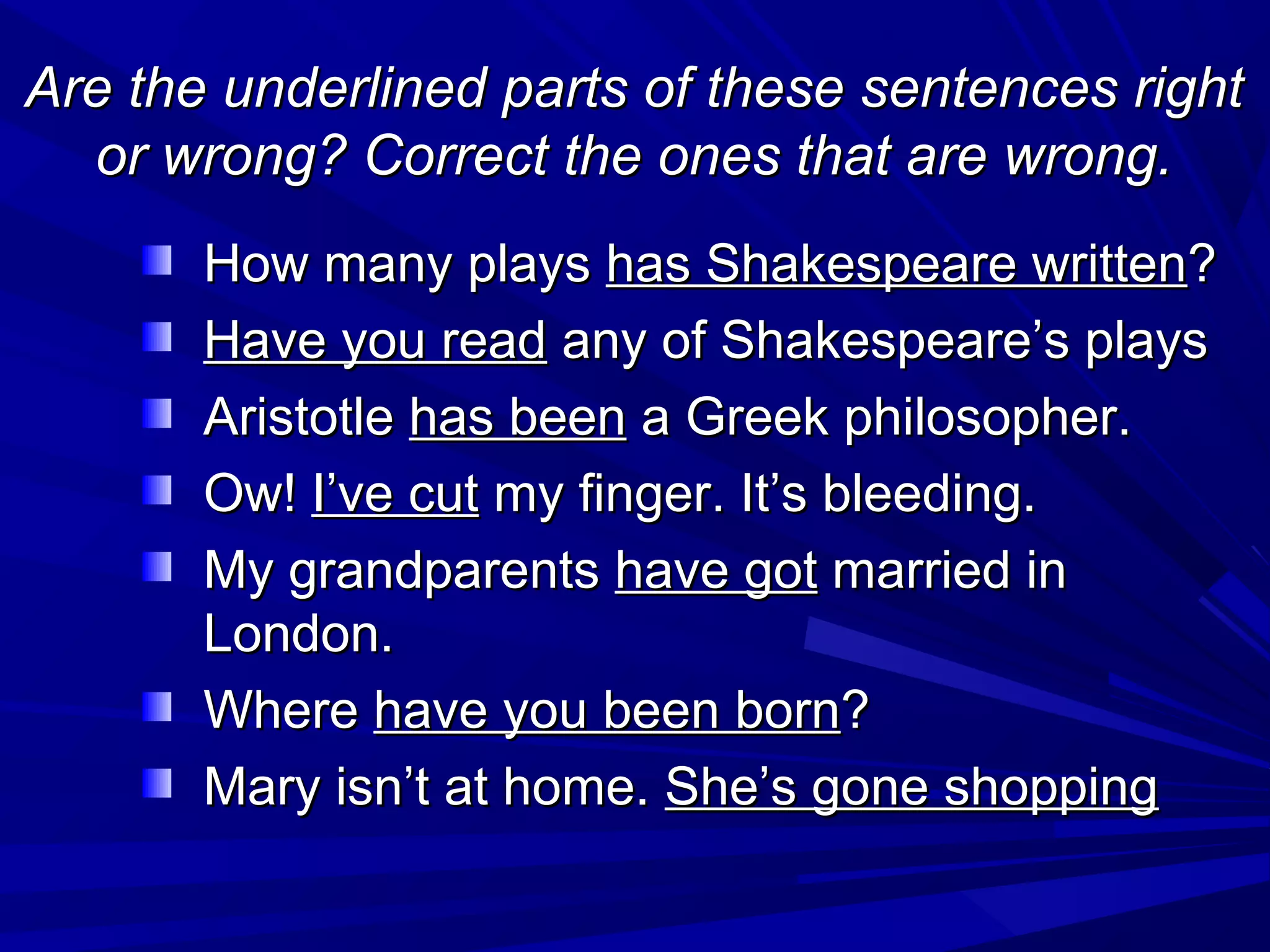 Are the underlined parts of these sentences right
or wrong? Correct the ones that are wrong.
How many plays has Shakespeare written?
Have you read any of Shakespeare’s plays
Aristotle has been a Greek philosopher.
Ow! I’ve cut my finger. It’s bleeding.
My grandparents have got married in
London.
Where have you been born?
Mary isn’t at home. She’s gone shopping

 
