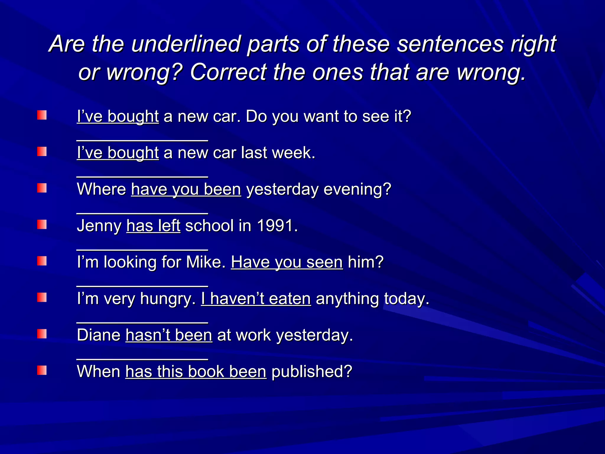 Are the underlined parts of these sentences right
or wrong? Correct the ones that are wrong.
I’ve bought a new car. Do you want to see it?
______________
I’ve bought a new car last week.
______________
Where have you been yesterday evening?
______________
Jenny has left school in 1991.
______________
I’m looking for Mike. Have you seen him?
______________
I’m very hungry. I haven’t eaten anything today.
______________
Diane hasn’t been at work yesterday.
______________
When has this book been published?

 