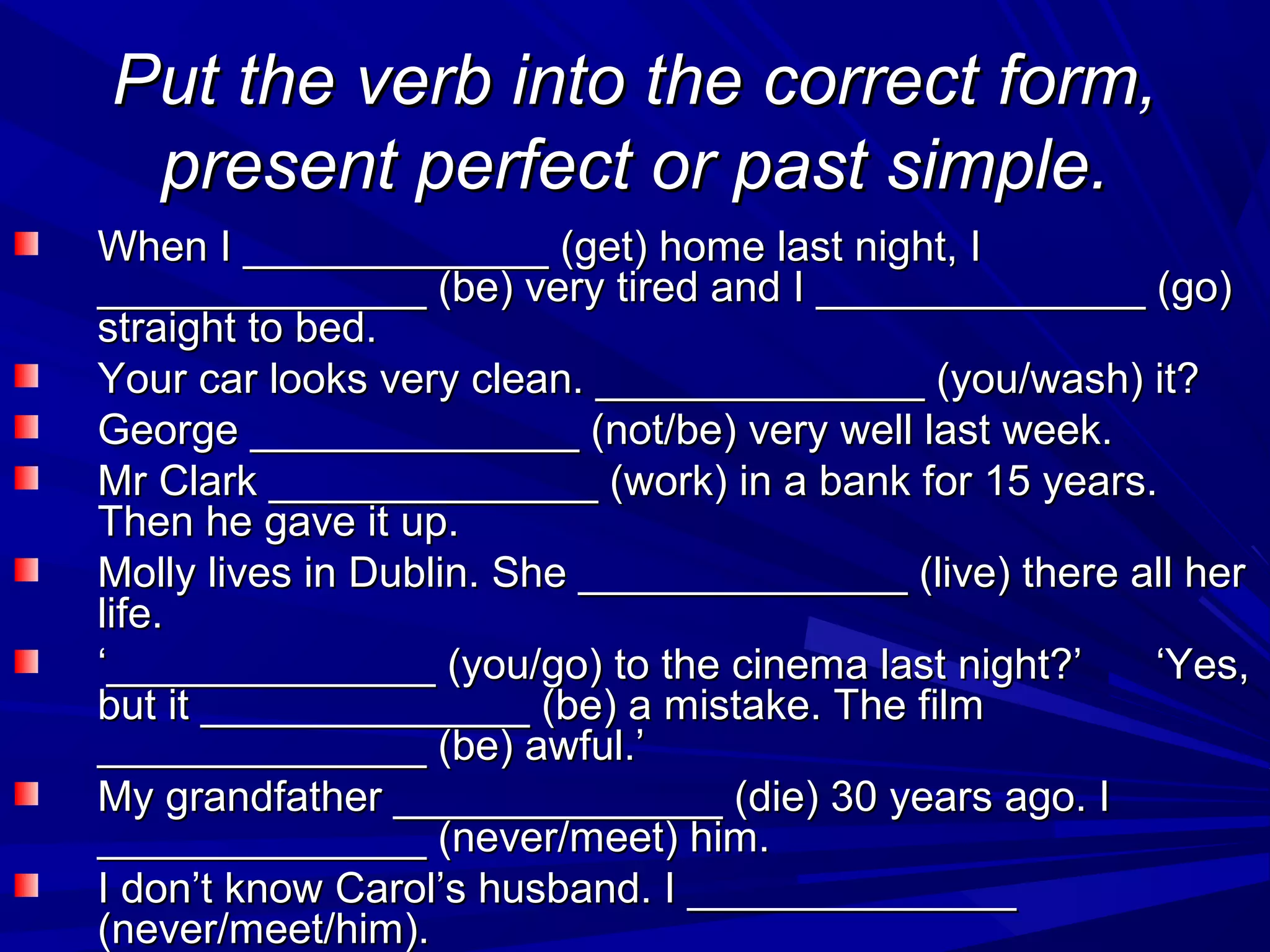 Put the verb into the correct form,
present perfect or past simple.
When I _____________ (get) home last night, I
______________ (be) very tired and I ______________ (go)
straight to bed.
Your car looks very clean. ______________ (you/wash) it?
George ______________ (not/be) very well last week.
Mr Clark ______________ (work) in a bank for 15 years.
Then he gave it up.
Molly lives in Dublin. She ______________ (live) there all her
life.
‘______________ (you/go) to the cinema last night?’
‘Yes,
but it ______________ (be) a mistake. The film
______________ (be) awful.’
My grandfather ______________ (die) 30 years ago. I
______________ (never/meet) him.
I don’t know Carol’s husband. I ______________
(never/meet/him).

 