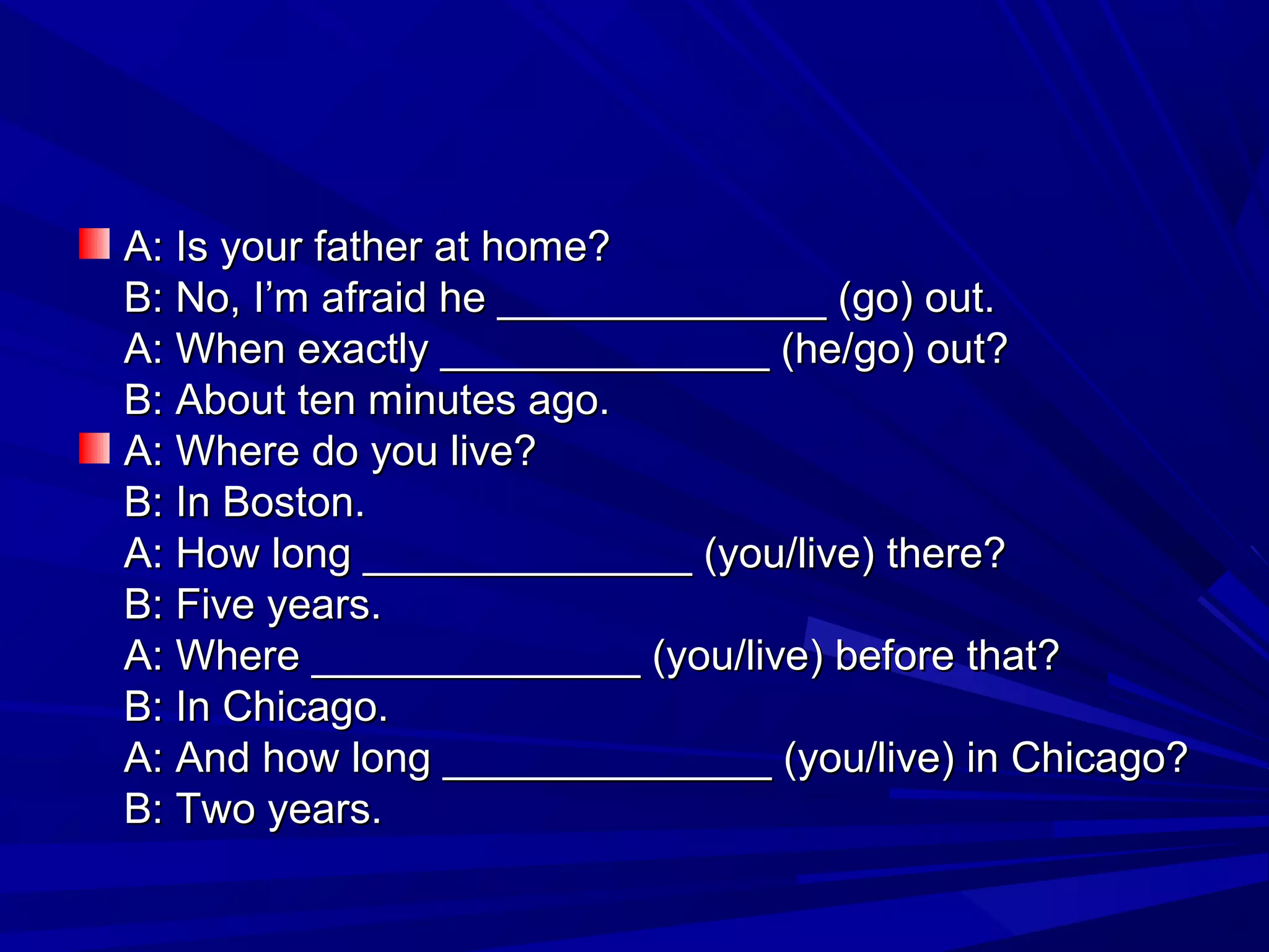 A: Is your father at home?
B: No, I’m afraid he ______________ (go) out.
A: When exactly ______________ (he/go) out?
B: About ten minutes ago.
A: Where do you live?
B: In Boston.
A: How long ______________ (you/live) there?
B: Five years.
A: Where ______________ (you/live) before that?
B: In Chicago.
A: And how long ______________ (you/live) in Chicago?
B: Two years.

 