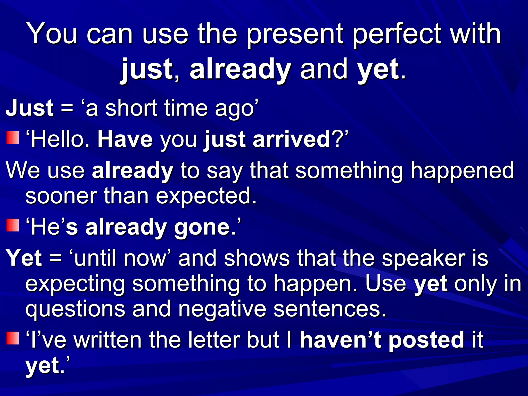 You can use the present perfect with
just, already and yet.
Just = ‘a short time ago’
‘Hello. Have you just arrived?’
We use already to say that something happened
sooner than expected.
‘He’s already gone.’
Yet = ‘until now’ and shows that the speaker is
expecting something to happen. Use yet only in
questions and negative sentences.
‘I’ve written the letter but I haven’t posted it
yet.’

 