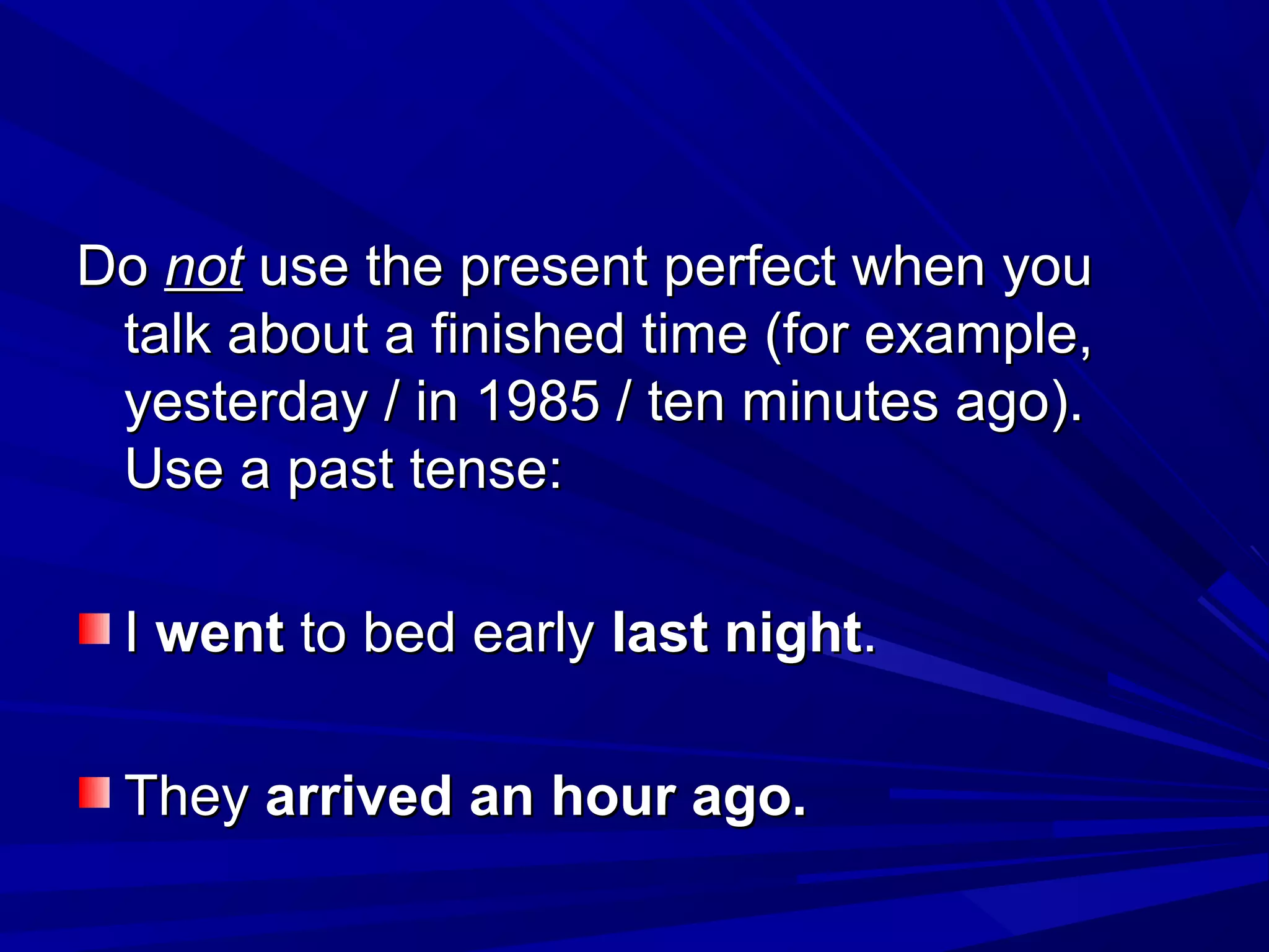 Do not use the present perfect when you
talk about a finished time (for example,
yesterday / in 1985 / ten minutes ago).
Use a past tense:
I went to bed early last night.
They arrived an hour ago.

 