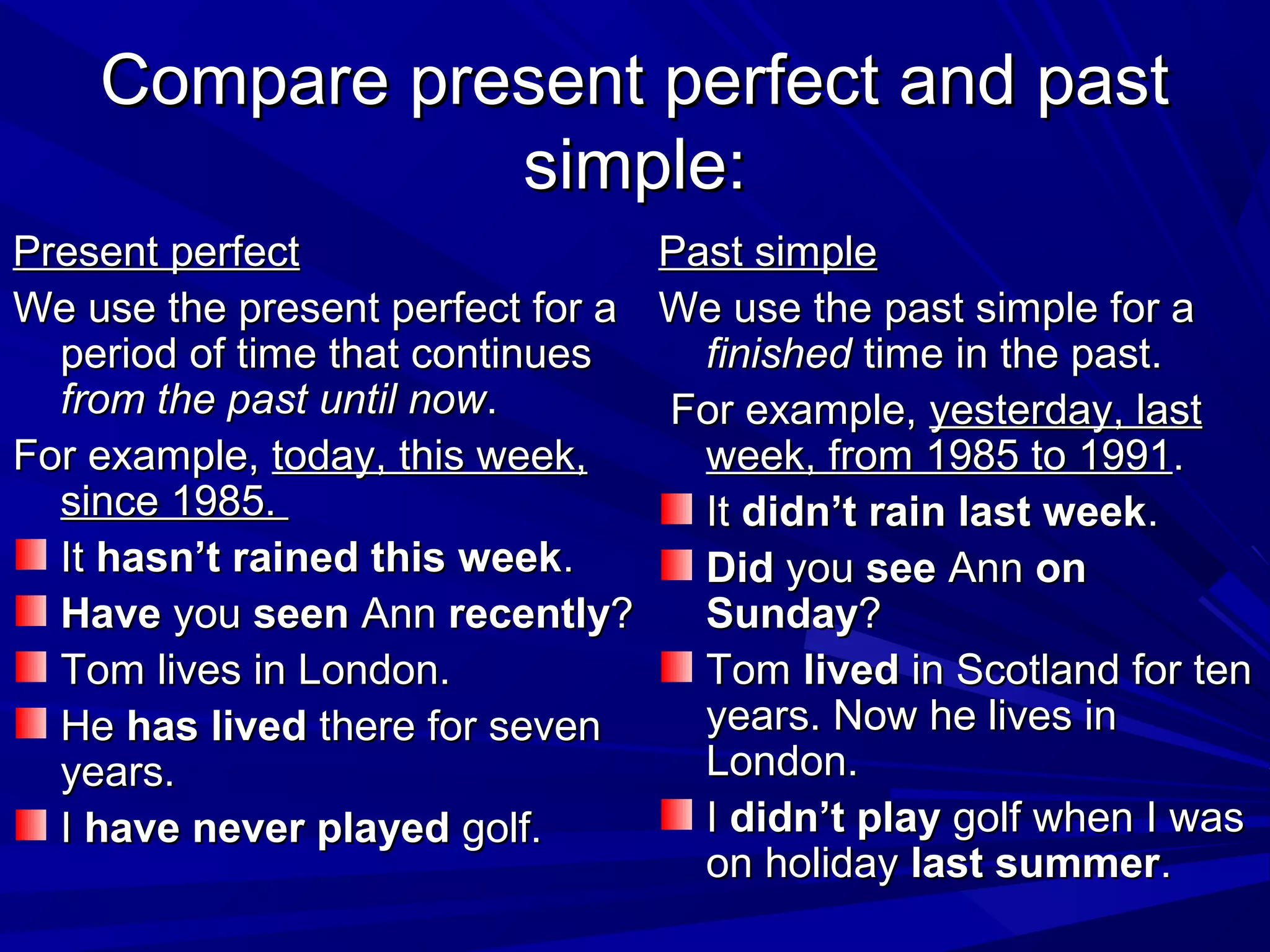 Compare present perfect and past
simple:
Present perfect
Past simple
We use the present perfect for a We use the past simple for a
period of time that continues
finished time in the past.
from the past until now.
For example, yesterday, last
For example, today, this week,
week, from 1985 to 1991.
since 1985.
It didn’t rain last week.
It hasn’t rained this week.
Did you see Ann on
Have you seen Ann recently?
Sunday?
Tom lives in London.
Tom lived in Scotland for ten
years. Now he lives in
He has lived there for seven
London.
years.
I didn’t play golf when I was
I have never played golf.
on holiday last summer.

 