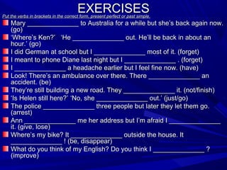 EXERCISES

Put the verbs in brackets in the correct form, present perfect or past simple.

Mary ______________ to Australia for a while but she’s back again now.
(go)
‘Where’s Ken?’ ‘He ______________ out. He’ll be back in about an
hour.’ (go)
I did German at school but I ______________ most of it. (forget)
I meant to phone Diane last night but I ______________ . (forget)
I ______________ a headache earlier but I feel fine now. (have)
Look! There’s an ambulance over there. There ______________ an
accident. (be)
They’re still building a new road. They ______________ it. (not/finish)
‘Is Helen still here?’ ‘No, she ______________ out.’ (just/go)
The police ______________ three people but later they let them go.
(arrest)
Ann ______________ me her address but I’m afraid I ______________
it. (give, lose)
Where’s my bike? It ______________ outside the house. It
______________ ! (be, disappear)
What do you think of my English? Do you think I ______________ ?
(improve)

 