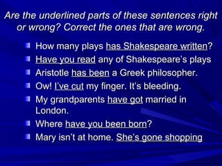 Are the underlined parts of these sentences right
or wrong? Correct the ones that are wrong.
How many plays has Shakespeare written?
Have you read any of Shakespeare’s plays
Aristotle has been a Greek philosopher.
Ow! I’ve cut my finger. It’s bleeding.
My grandparents have got married in
London.
Where have you been born?
Mary isn’t at home. She’s gone shopping

 
