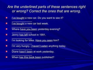 Are the underlined parts of these sentences right
or wrong? Correct the ones that are wrong.
I’ve bought a new car. Do you want to see it?
______________
I’ve bought a new car last week.
______________
Where have you been yesterday evening?
______________
Jenny has left school in 1991.
______________
I’m looking for Mike. Have you seen him?
______________
I’m very hungry. I haven’t eaten anything today.
______________
Diane hasn’t been at work yesterday.
______________
When has this book been published?

 