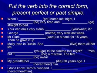 Put the verb into the correct form,
present perfect or past simple.
When I _____________ (get) home last night, I
______________ (be) very tired and I ______________ (go)
straight to bed.
Your car looks very clean. ______________ (you/wash) it?
George ______________ (not/be) very well last week.
Mr Clark ______________ (work) in a bank for 15 years.
Then he gave it up.
Molly lives in Dublin. She ______________ (live) there all her
life.
‘______________ (you/go) to the cinema last night?’
‘Yes,
but it ______________ (be) a mistake. The film
______________ (be) awful.’
My grandfather ______________ (die) 30 years ago. I
______________ (never/meet) him.
I don’t know Carol’s husband. I ______________
(never/meet/him).

 
