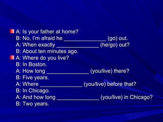A: Is your father at home?
B: No, I’m afraid he ______________ (go) out.
A: When exactly ______________ (he/go) out?
B: About ten minutes ago.
A: Where do you live?
B: In Boston.
A: How long ______________ (you/live) there?
B: Five years.
A: Where ______________ (you/live) before that?
B: In Chicago.
A: And how long ______________ (you/live) in Chicago?
B: Two years.

 