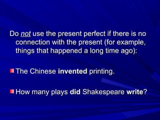 Do not use the present perfect if there is no
connection with the present (for example,
things that happened a long time ago):
The Chinese invented printing.
How many plays did Shakespeare write?

 