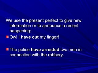 We use the present perfect to give new
information or to announce a recent
happening:
Ow! I have cut my finger!
The police have arrested two men in
connection with the robbery.

 
