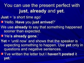 You can use the present perfect with
just, already and yet.
Just = ‘a short time ago’
‘Hello. Have you just arrived?’
We use already to say that something happened
sooner than expected.
‘He’s already gone.’
Yet = ‘until now’ and shows that the speaker is
expecting something to happen. Use yet only in
questions and negative sentences.
‘I’ve written the letter but I haven’t posted it
yet.’

 