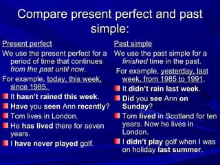 Compare present perfect and past
simple:
Present perfect
Past simple
We use the present perfect for a We use the past simple for a
period of time that continues
finished time in the past.
from the past until now.
For example, yesterday, last
For example, today, this week,
week, from 1985 to 1991.
since 1985.
It didn’t rain last week.
It hasn’t rained this week.
Did you see Ann on
Have you seen Ann recently?
Sunday?
Tom lives in London.
Tom lived in Scotland for ten
years. Now he lives in
He has lived there for seven
London.
years.
I didn’t play golf when I was
I have never played golf.
on holiday last summer.

 