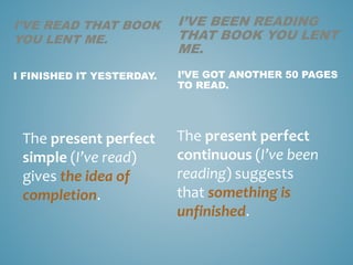 I’VE READ THAT BOOK
YOU LENT ME.
I FINISHED IT YESTERDAY.
The present perfect
simple (I’ve read)
gives the idea of
completion.
I’VE BEEN READING
THAT BOOK YOU LENT
ME.
I’VE GOT ANOTHER 50 PAGES
TO READ.
The present perfect
continuous (I’ve been
reading) suggests
that something is
unfinished.
 