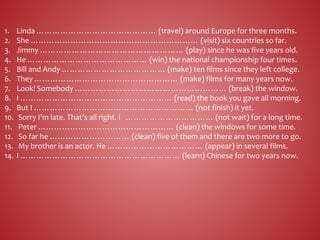 1. Linda ……………………………………… (travel) around Europe for three months.
2. She ……………………………………………………… (visit) six countries so far.
3. Jimmy ……………………………………………… (play) since he was five years old.
4. He ……………………………………… (win) the national championship four times.
5. Bill and Andy ………………………………… (make) ten films since they left college.
6. They ……………………………………………… (make) films for many years now.
7. Look! Somebody ………………………………………………… (break) the window.
8. I ………………………………………………… (read) the book you gave all morning.
9. But I …………………………………………………… (not finish) it yet.
10. Sorry I’m late. That’s all right. I …………………………… (not wait) for a long time.
11. Peter …………………………………………… (clean) the windows for some time.
12. So far he ………………………… (clean) five of them and there are two more to go.
13. My brother is an actor. He ……………………………… (appear) in several films.
14. I …………………………………………………… (learn) Chinese for two years now.
 