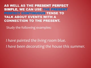 AS WELL AS THE PRESENT PERFECT
SIMPLE, WE CAN USE THE PRESENT
PERFECT CONTINUOUS TENSE TO
TALK ABOUT EVENTS WITH A
CONNECTION TO THE PRESENT.
I have painted the living room blue.
I have been decorating the house this summer.
Study the following examples:
 