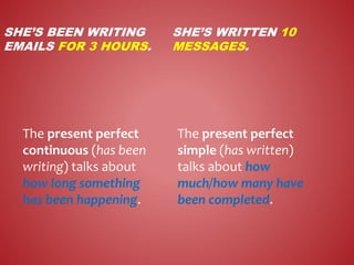 SHE’S BEEN WRITING
EMAILS FOR 3 HOURS.
SHE’S WRITTEN 10
MESSAGES.
The present perfect
continuous (has been
writing) talks about
how long something
has been happening.
The present perfect
simple (has written)
talks about how
much/how many have
been completed.
 