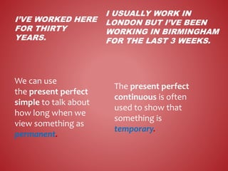 I’VE WORKED HERE
FOR THIRTY
YEARS.
We can use
the present perfect
simple to talk about
how long when we
view something as
permanent.
I USUALLY WORK IN
LONDON BUT I’VE BEEN
WORKING IN BIRMINGHAM
FOR THE LAST 3 WEEKS.
The present perfect
continuous is often
used to show that
something is
temporary.
 