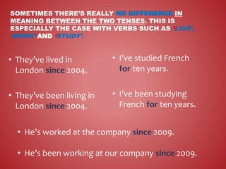 SOMETIMES THERE’S REALLY NO DIFFERENCE IN
MEANING BETWEEN THE TWO TENSES. THIS IS
ESPECIALLY THE CASE WITH VERBS SUCH AS ‘LIVE’,
‘WORK’ AND ‘STUDY’.
• I’ve studied French
for ten years.
• I’ve been studying
French for ten years.
• They’ve lived in
London since 2004.
• They’ve been living in
London since 2004.
• He’s worked at the company since 2009.
• He’s been working at our company since 2009.
 