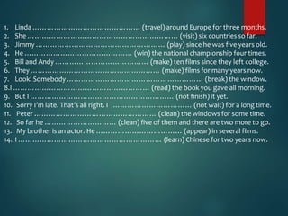 1. Linda ……………………………………… (travel) around Europe for three months.
2. She ……………………………………………………… (visit) six countries so far.
3. Jimmy ……………………………………………… (play) since he was five years old.
4. He ……………………………………… (win) the national championship four times.
5. Bill and Andy ………………………………… (make) ten films since they left college.
6. They ……………………………………………… (make) films for many years now.
7. Look! Somebody ………………………………………………… (break) the window.
8.I ………………………………………………… (read) the book you gave all morning.
9. But I …………………………………………………… (not finish) it yet.
10. Sorry I’m late. That’s all right. I …………………………… (not wait) for a long time.
11. Peter …………………………………………… (clean) the windows for some time.
12. So far he ………………………… (clean) five of them and there are two more to go.
13. My brother is an actor. He ……………………………… (appear) in several films.
14. I …………………………………………………… (learn) Chinese for two years now.
 