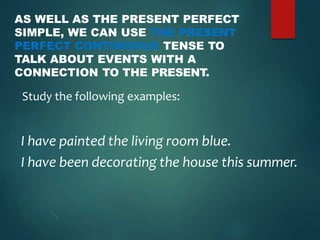 AS WELL AS THE PRESENT PERFECT
SIMPLE, WE CAN USE THE PRESENT
PERFECT CONTINUOUS TENSE TO
TALK ABOUT EVENTS WITH A
CONNECTION TO THE PRESENT.
Study the following examples:
I have painted the living room blue.
I have been decorating the house this summer.
 