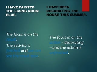 I HAVE PAINTED
THE LIVING ROOM
BLUE.
The focus is on the
result.
The activity is
finished and we can
see the result now.
I HAVE BEEN
DECORATING THE
HOUSE THIS SUMMER.
The focus in on the
action – decorating
– and the action is
unfinished.
 