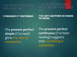 I’VE READ THAT BOOK
YOU LENT ME.
I FINISHED IT YESTERDAY
.
The present perfect
simple (I’ve read)
gives the idea of
completion.
I’VE BEEN READING
THAT BOOK YOU LENT
ME.
I’VE GOT ANOTHER 50 PAGES
TO READ.
The present perfect
continuous (I’ve been
reading) suggests
that something is
unfinished.
 