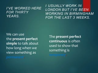I’VE WORKED HERE
FOR THIRTY
YEARS.
We can use
the present perfect
simple to talk about
how long when we
view something as
permanent.
I USUALLY WORK IN
LONDON BUT I’VE BEEN
WORKING IN BIRMINGHAM
FOR THE LAST 3 WEEKS.
The present perfect
continuous is often
used to show that
something is
temporary.
 