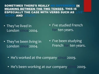 SOMETIMES THERE’S REALLY NO DIFFERENCE IN
MEANING BETWEEN THE TWO TENSES. THIS IS
ESPECIALLY THE CASE WITH VERBS SUCH AS ‘LIVE’,
‘WORK’ AND ‘STUDY’.
• I’ve studied French
for ten years.
• I’ve been studying
French for ten years.
• They’ve lived in
London since 2004.
• They’ve been living in
London since 2004.
• He’s worked at the company since 2009.
• He’s been working at our company since 2009.
 