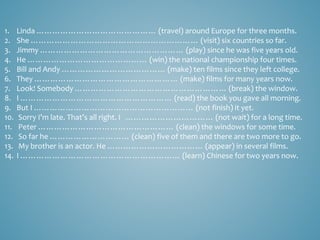 1. Linda ……………………………………… (travel) around Europe for three months.
2. She ……………………………………………………… (visit) six countries so far.
3. Jimmy ……………………………………………… (play) since he was five years old.
4. He ……………………………………… (win) the national championship four times.
5. Bill and Andy ………………………………… (make) ten films since they left college.
6. They ……………………………………………… (make) films for many years now.
7. Look! Somebody ………………………………………………… (break) the window.
8. I ………………………………………………… (read) the book you gave all morning.
9. But I …………………………………………………… (not finish) it yet.
10. Sorry I’m late. That’s all right. I …………………………… (not wait) for a long time.
11. Peter …………………………………………… (clean) the windows for some time.
12. So far he ………………………… (clean) five of them and there are two more to go.
13. My brother is an actor. He ……………………………… (appear) in several films.
14. I …………………………………………………… (learn) Chinese for two years now.
 