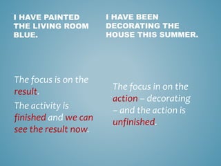 I HAVE PAINTED
THE LIVING ROOM
BLUE.
The focus is on the
result.
The activity is
finished and we can
see the result now.
I HAVE BEEN
DECORATING THE
HOUSE THIS SUMMER.
The focus in on the
action – decorating
– and the action is
unfinished.
 