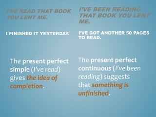 I’VE READ THAT BOOK
YOU LENT ME.
I FINISHED IT YESTERDAY.
The present perfect
simple (I’ve read)
gives the idea of
completion.
I’VE BEEN READING
THAT BOOK YOU LENT
ME.
I’VE GOT ANOTHER 50 PAGES
TO READ.
The present perfect
continuous (I’ve been
reading) suggests
that something is
unfinished.
 