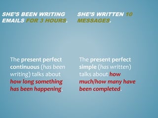 SHE’S BEEN WRITING
EMAILS FOR 3 HOURS.
SHE’S WRITTEN 10
MESSAGES.
The present perfect
continuous (has been
writing) talks about
how long something
has been happening.
The present perfect
simple (has written)
talks about how
much/how many have
been completed.
 