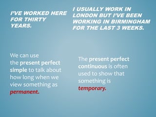 I’VE WORKED HERE
FOR THIRTY
YEARS.
We can use
the present perfect
simple to talk about
how long when we
view something as
permanent.
I USUALLY WORK IN
LONDON BUT I’VE BEEN
WORKING IN BIRMINGHAM
FOR THE LAST 3 WEEKS.
The present perfect
continuous is often
used to show that
something is
temporary.
 