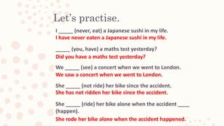 Let’s practise.
I _____ (never, eat) a Japanese sushi in my life.
_____ (you, have) a maths test yesterday?
We _____ (see) a concert when we went to London.
She _____ (not ride) her bike since the accident.
She _____ (ride) her bike alone when the accident ____
(happen).
I have never eaten a Japanese sushi in my life.
Did you have a maths test yesterday?
We saw a concert when we went to London.
She has not ridden her bike since the accident.
She rode her bike alone when the accident happened.
 