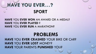 SPORT
HAVE YOU EVER WON AN AWARD OR A MEDAL?
HAVE YOU EVER PLAYED ?
HAVE YOU EVER RUN A MARATHON?
PROBLEMS
HAVE YOU EVER CRASHED YOUR BIKE OR CAR?
HAVE YOU EVER LOST MONEY?
HAVE YOUR PARENTS PUNISHED YOU?
 