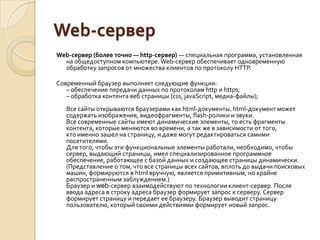 Web-сервер
Web-сервер (более точно — http-сервер) — специальная программа, установленная
  на общедоступном компьютере. Web-сервер обеспечивает одновременную
  обработку запросов от множества клиентов по протоколу HTTP.

Современный браузер выполняет следующие функции:
   – обеспечение передачи данных по протоколам http и https;
   – обработка контента веб страницы (css, javaScript, медиа-файлы);
   Все сайты открываются браузерами как html-документы. html-документ может
   содержать изображения, видеофрагменты, flash-ролики и звуки.
   Все современные сайты имеют динамические элементы, то есть фрагменты
   контента, которые меняются во времени, а так же в зависимости от того,
   кто именно зашел на страницу, и даже могут редактироваться самими
   посетителями.
   Для того, чтобы эти функциональные элементы работали, необходимо, чтобы
   сервер, выдающий страницы, имел специализированное программное
   обеспечение, работающее с базой данных и создающее страницы динамически.
   (Представление о том, что все страницы всех сайтов, вплоть до выдачи поисковых
   машин, формируются в html вручную, является примитивным, но крайне
   распространенным заблуждением.)
   Браузер и web-сервер взаимодействуют по технологии клиент-сервер. После
   ввода адреса в строку адреса браузер формирует запрос к серверу. Сервер
   формирует страницу и передает ее браузеру. Браузер выводит страницу
   пользователю, который своими действиями формирует новый запрос.
 