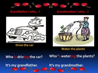 Grandfather / who…?
Who is driving the car?
It’s my grandfather.
Grandmother / who…?
Who ‘s watering the plants?
It’s my grandmother.
Water the plants
Drive the car