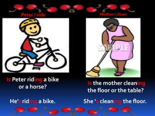 Peter / ride
Is Peter riding a bike
or a horse?
He’s riding a bike.
Mother / clean
Is the mother cleaning
the floor or the table?
She ‘s cleaning the floor.