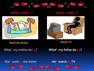 Moter / what…? Father / what…?
Wash the dishes. WatchTV.
What’s my mother doing?
She’s washing the dishes
What’s my father...