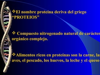 El nombre proteína deriva del griego
“PROTEIOS”


 Compuesto nitrogenado natural de carácter
orgánico complejo.


Alimentos ricos en proteínas son la carne, las
aves, el pescado, los huevos, la leche y el queso
 