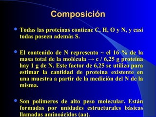 Composición
 Todas  las proteínas contiene C, H, O y N, y casi
  todas poseen además S.

 El  contenido de N representa ~ el 16 % de la
  masa total de la molécula → c / 6,25 g proteína
  hay 1 g de N. Este factor de 6,25 se utiliza para
  estimar la cantidad de proteína existente en
  una muestra a partir de la medición del N de la
  misma.

 Son polímeros de alto peso molecular. Están
  formadas por unidades estructurales básicas
  llamadas aminoácidos (aa).
 