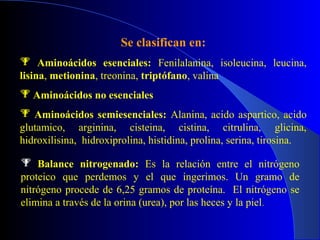 Se clasifican en:
 Aminoácidos esenciales: Fenilalanina, isoleucina, leucina,
lisina, metionina, treonina, triptófano, valina
 Aminoácidos no esenciales
 Aminoácidos semiesenciales: Alanina, acido aspartico, acido
glutamico, arginina, cisteina, cistina, citrulina, glicina,
hidroxilisina, hidroxiprolina, histidina, prolina, serina, tirosina.

 Balance nitrogenado: Es la relación entre el nitrógeno
proteico que perdemos y el que ingerimos. Un gramo de
nitrógeno procede de 6,25 gramos de proteína. El nitrógeno se
elimina a través de la orina (urea), por las heces y la piel.
 