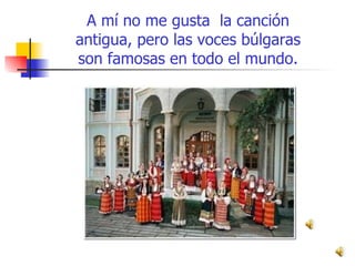 A mí no me gusta  la canción antigua, pero las voces búlgaras son famosas en todo el mundo. 