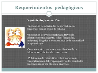 Requerimientos pedagógicos
Seguimiento y evaluación:
•Publicación de actividades de aprendizaje ó
consignas para el grupo de estudio.
•Publicación de avisos ó noticias a través de
diferentes formatos(texto, video, fotografías,
imágenes) dirigidos a los miembros de la comunidad
de aprendizaje.
•Comunicación constante y actualización de la
información relacionada con el curso.
• Publicación de estadísticas relacionadas con el
comportamiento del grupo a partir de los resultados
proporcionados por el google analytics.
 